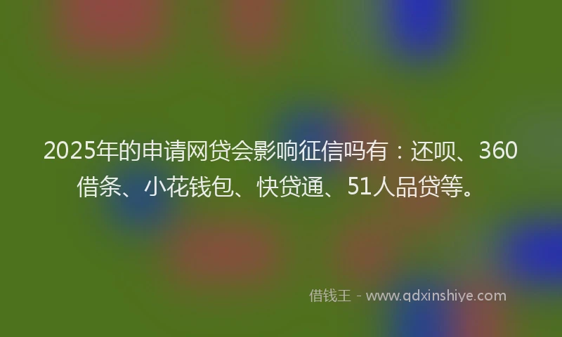 2025年的申请网贷会影响征信吗有：还呗、360借条、小花钱包、快贷通、51人品贷等。