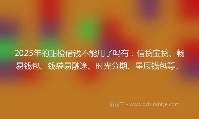 2025年的甜橙借钱不能用了吗有：信贷宝贷、畅易钱包、钱袋易融途、时光分期、星辰钱包等。