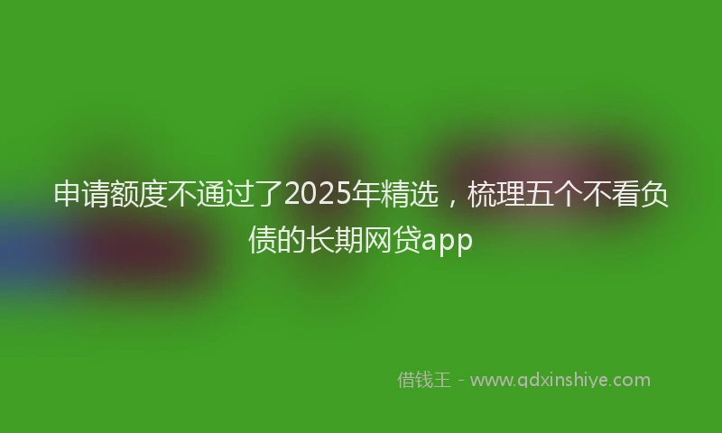 申请额度不通过了2025年精选，梳理五个不看负债的长期网贷app