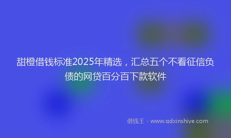 甜橙借钱标准2025年精选，汇总五个不看征信负债的网贷百分百下款软件