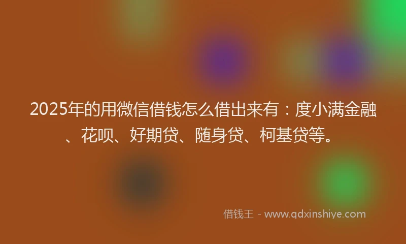 2025年的用微信借钱怎么借出来有：度小满金融、花呗、好期贷、随身贷、柯基贷等。