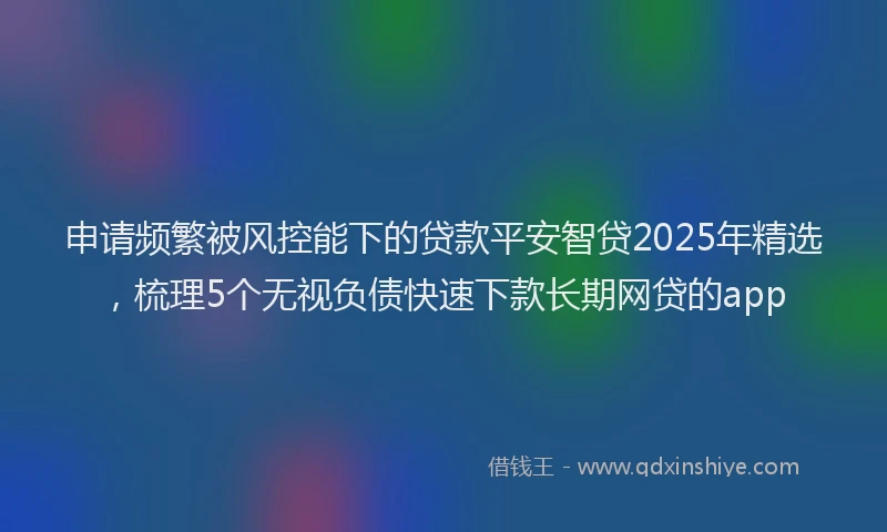 申请频繁被风控能下的贷款平安智贷2025年精选，梳理5个无视负债快速下款长期网贷的app