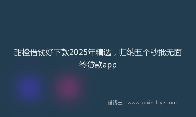 甜橙借钱好下款2025年精选，归纳五个秒批无面签贷款app
