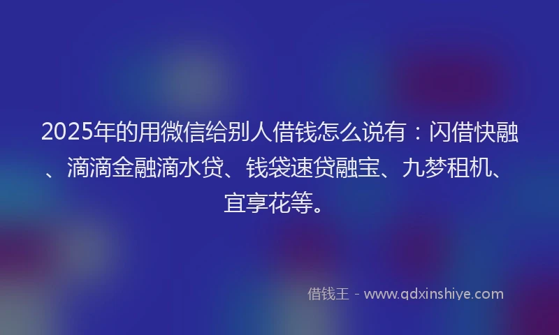 2025年的用微信给别人借钱怎么说有：闪借快融、滴滴金融滴水贷、钱袋速贷融宝、九梦租机、宜享花等。