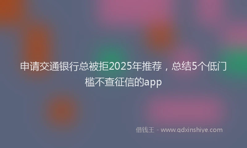 申请交通银行总被拒2025年推荐，总结5个低门槛不查征信的app