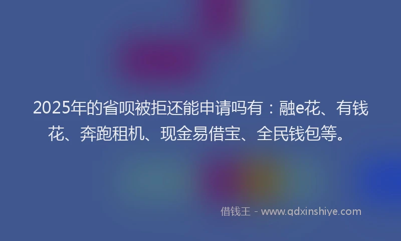 2025年的省呗被拒还能申请吗有：融e花、有钱花、奔跑租机、现金易借宝、全民钱包等。
