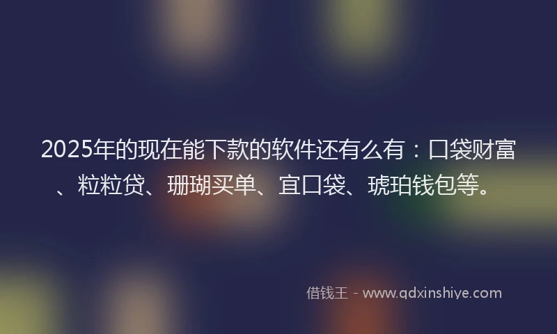 2025年的现在能下款的软件还有么有：口袋财富、粒粒贷、珊瑚买单、宜口袋、琥珀钱包等。