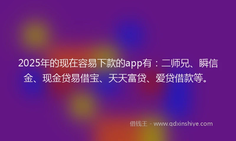 2025年的现在容易下款的app有：二师兄、瞬信金、现金贷易借宝、天天富贷、爱贷借款等。