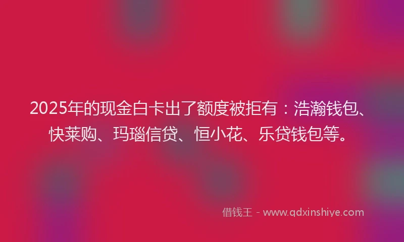 2025年的现金白卡出了额度被拒有：浩瀚钱包、快莱购、玛瑙信贷、恒小花、乐贷钱包等。