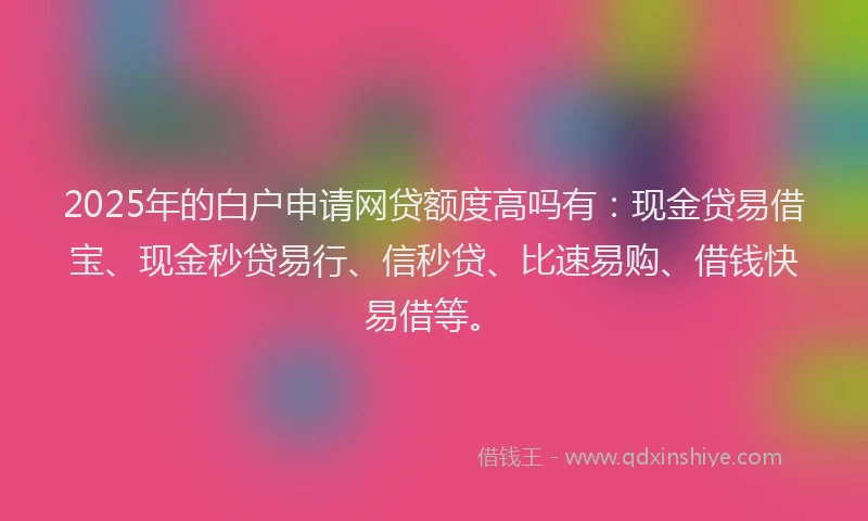 2025年的白户申请网贷额度高吗有：现金贷易借宝、现金秒贷易行、信秒贷、比速易购、借钱快易借等。