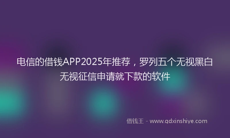 电信的借钱APP2025年推荐，罗列五个无视黑白无视征信申请就下款的软件