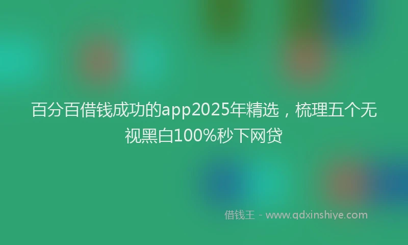 百分百借钱成功的app2025年精选，梳理五个无视黑白100%秒下网贷