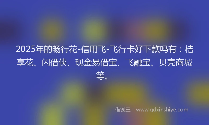 2025年的畅行花-信用飞-飞行卡好下款吗有：桔享花、闪借侠、现金易借宝、飞融宝、贝壳商城等。