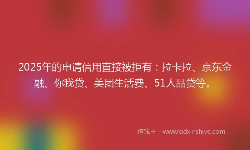 2025年的申请信用直接被拒有：拉卡拉、京东金融、你我贷、美团生活费、51人品贷等。