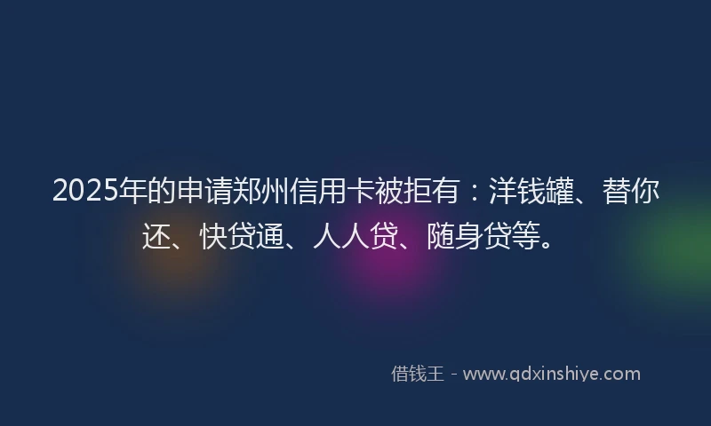 2025年的申请郑州信用卡被拒有：洋钱罐、替你还、快贷通、人人贷、随身贷等。