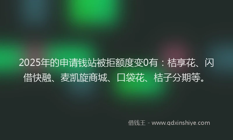 2025年的申请钱站被拒额度变0有：桔享花、闪借快融、麦凯旋商城、口袋花、桔子分期等。