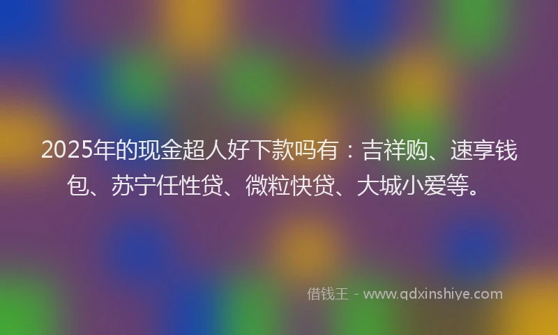 2025年的现金超人好下款吗有：吉祥购、速享钱包、苏宁任性贷、微粒快贷、大城小爱等。