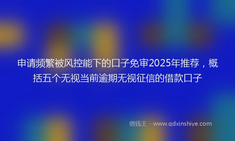 申请频繁被风控能下的口子免审2025年推荐，概括五个无视当前逾期无视征信的借款口子
