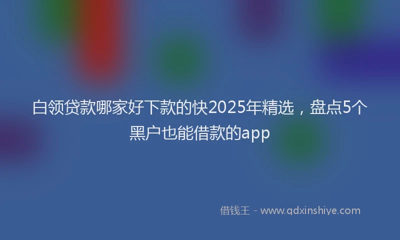 白领贷款哪家好下款的快2025年精选，盘点5个黑户也能借款的app