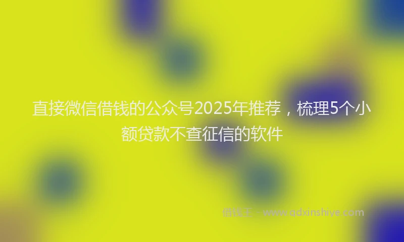 直接微信借钱的公众号2025年推荐，梳理5个小额贷款不查征信的软件