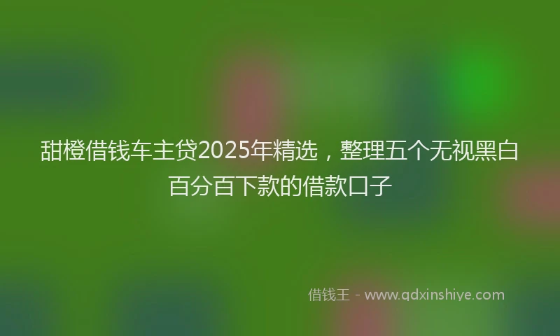 甜橙借钱车主贷2025年精选，整理五个无视黑白百分百下款的借款口子