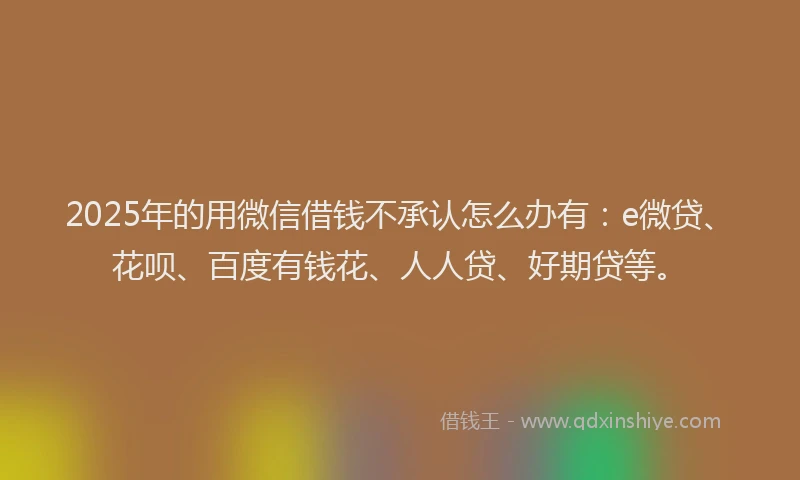 2025年的用微信借钱不承认怎么办有：e微贷、花呗、百度有钱花、人人贷、好期贷等。