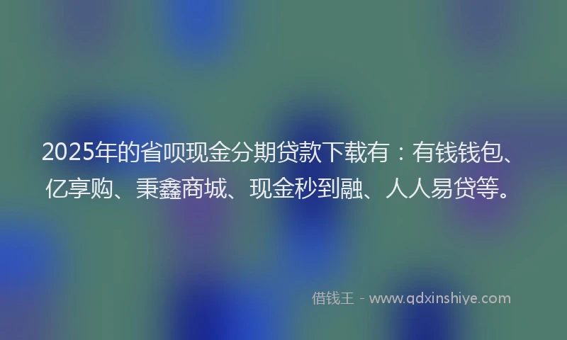 2025年的省呗现金分期贷款下载有：有钱钱包、亿享购、秉鑫商城、现金秒到融、人人易贷等。
