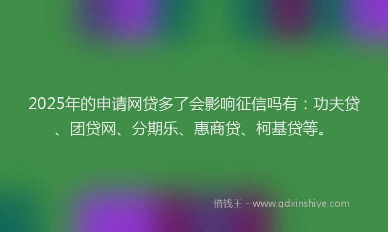 2025年的申请网贷多了会影响征信吗有：功夫贷、团贷网、分期乐、惠商贷、柯基贷等。