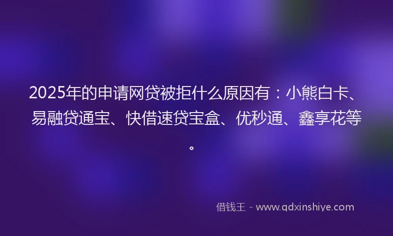 2025年的申请网贷被拒什么原因有：小熊白卡、易融贷通宝、快借速贷宝盒、优秒通、鑫享花等。