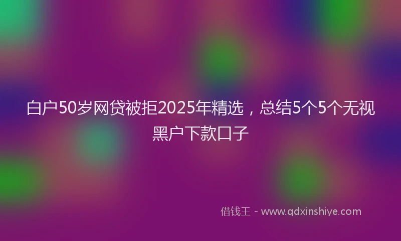 白户50岁网贷被拒2025年精选，总结5个5个无视黑户下款口子