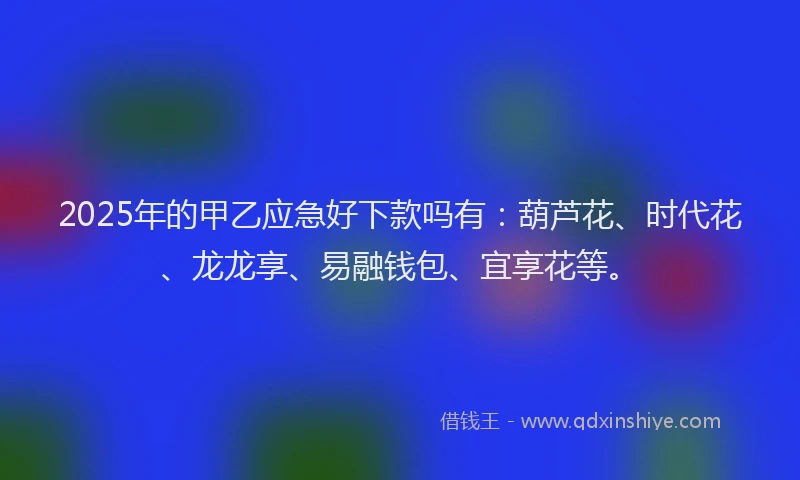 2025年的甲乙应急好下款吗有：葫芦花、时代花、龙龙享、易融钱包、宜享花等。
