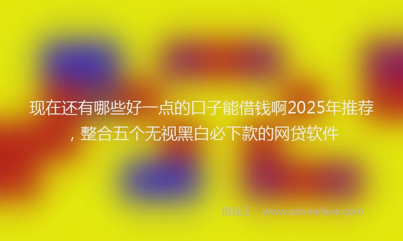 现在还有哪些好一点的口子能借钱啊2025年推荐，整合五个无视黑白必下款的网贷软件