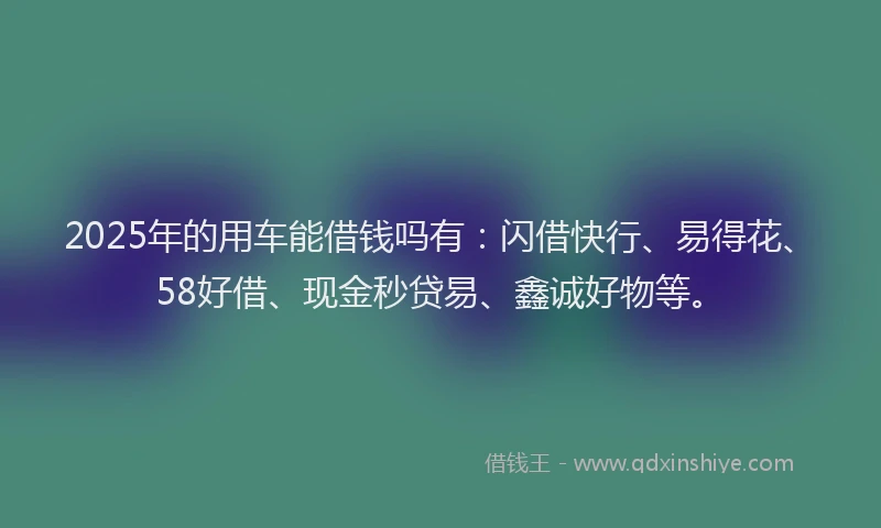2025年的用车能借钱吗有：闪借快行、易得花、58好借、现金秒贷易、鑫诚好物等。
