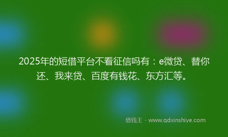 2025年的短借平台不看征信吗有：e微贷、替你还、我来贷、百度有钱花、东方汇等。