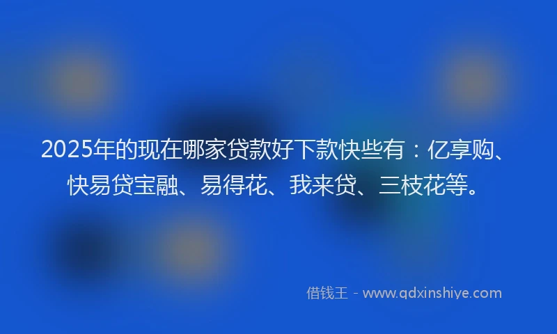 2025年的现在哪家贷款好下款快些有：亿享购、快易贷宝融、易得花、我来贷、三枝花等。