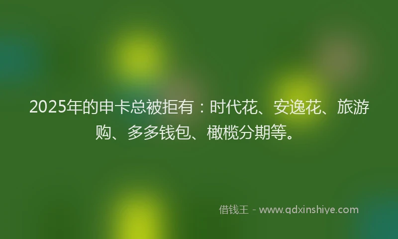 2025年的申卡总被拒有：时代花、安逸花、旅游购、多多钱包、橄榄分期等。