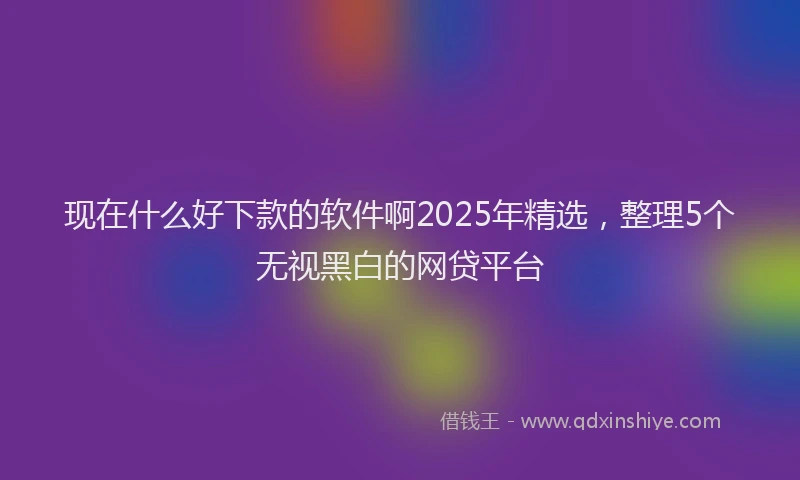 现在什么好下款的软件啊2025年精选，整理5个无视黑白的网贷平台