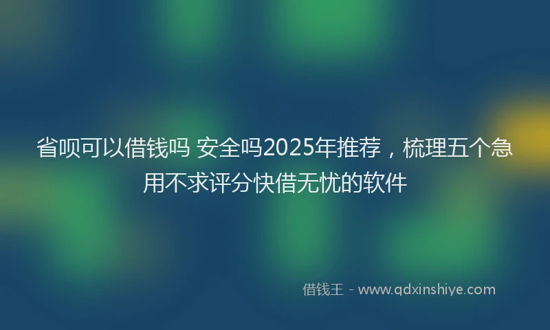 省呗可以借钱吗 安全吗2025年推荐，梳理五个急用不求评分快借无忧的软件