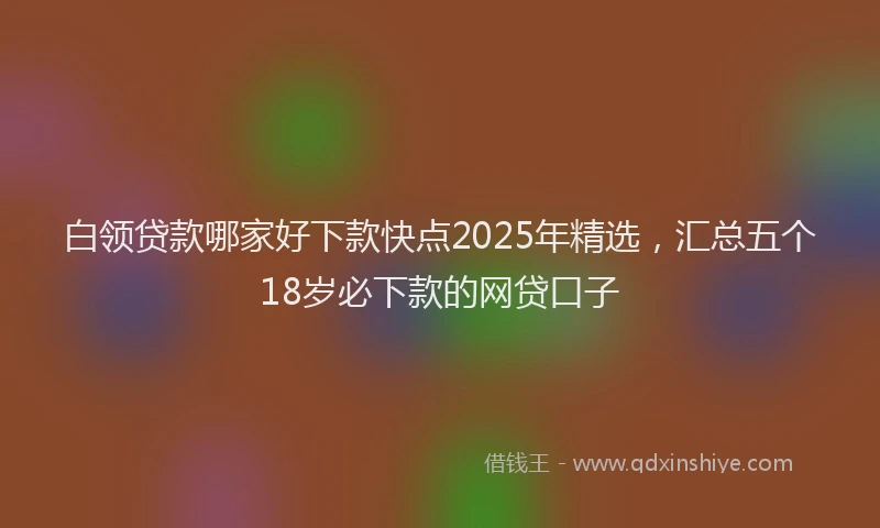 白领贷款哪家好下款快点2025年精选，汇总五个18岁必下款的网贷口子