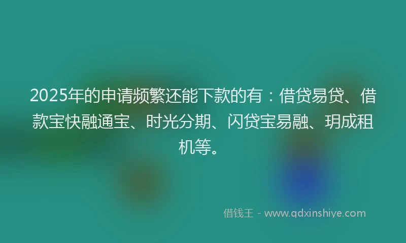 2025年的申请频繁还能下款的有：借贷易贷、借款宝快融通宝、时光分期、闪贷宝易融、玥成租机等。