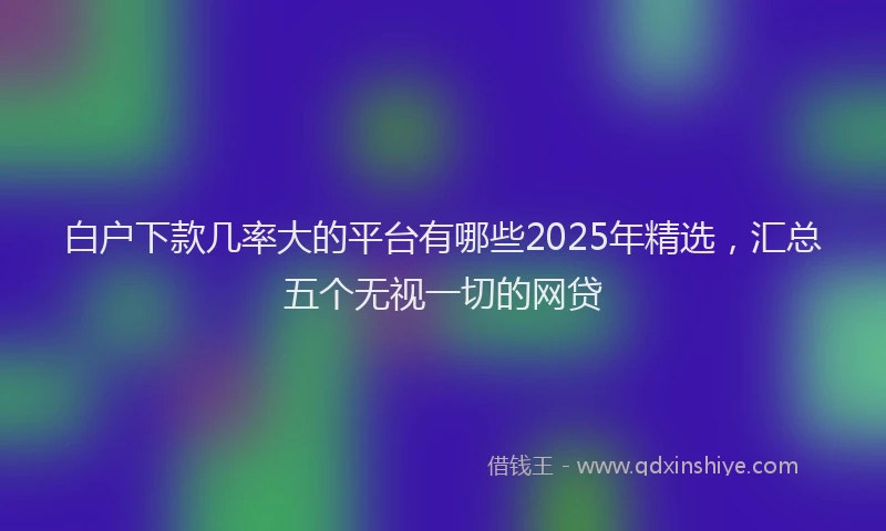 白户下款几率大的平台有哪些2025年精选，汇总五个无视一切的网贷