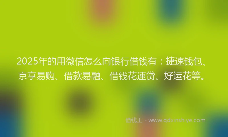 2025年的用微信怎么向银行借钱有：捷速钱包、京享易购、借款易融、借钱花速贷、好运花等。