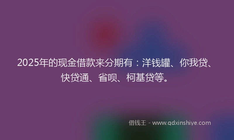 2025年的现金借款来分期有：洋钱罐、你我贷、快贷通、省呗、柯基贷等。
