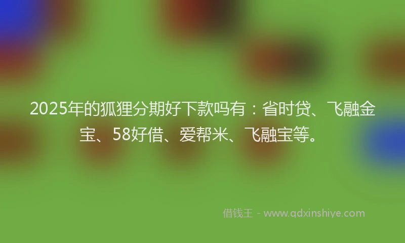 2025年的狐狸分期好下款吗有：省时贷、飞融金宝、58好借、爱帮米、飞融宝等。