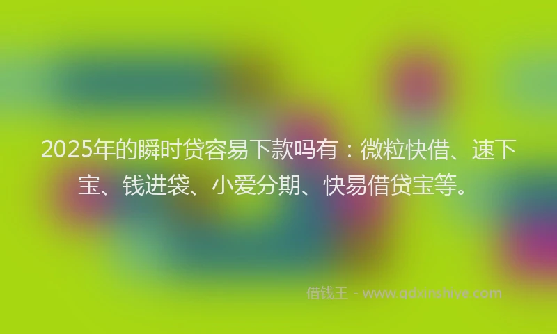 2025年的瞬时贷容易下款吗有：微粒快借、速下宝、钱进袋、小爱分期、快易借贷宝等。