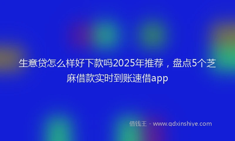 生意贷怎么样好下款吗2025年推荐，盘点5个芝麻借款实时到账速借app