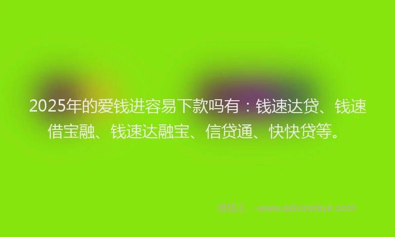 2025年的爱钱进容易下款吗有：钱速达贷、钱速借宝融、钱速达融宝、信贷通、快快贷等。
