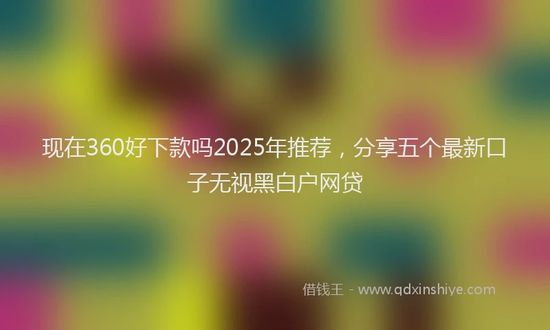 现在360好下款吗2025年推荐，分享五个最新口子无视黑白户网贷