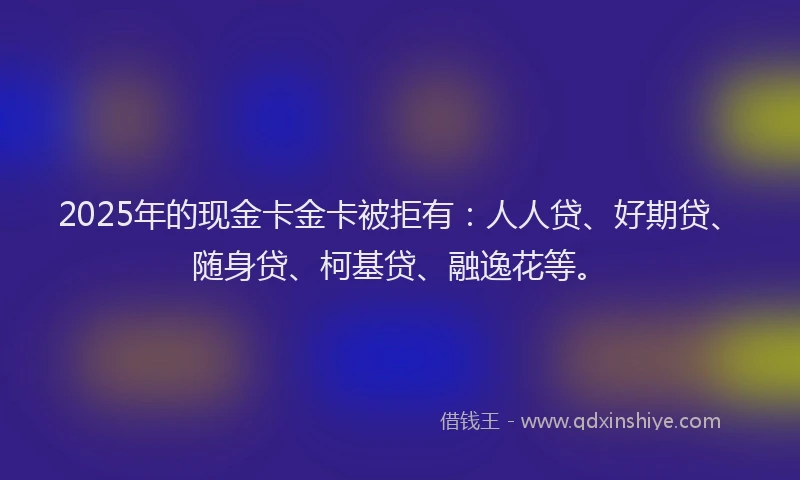 2025年的现金卡金卡被拒有：人人贷、好期贷、随身贷、柯基贷、融逸花等。