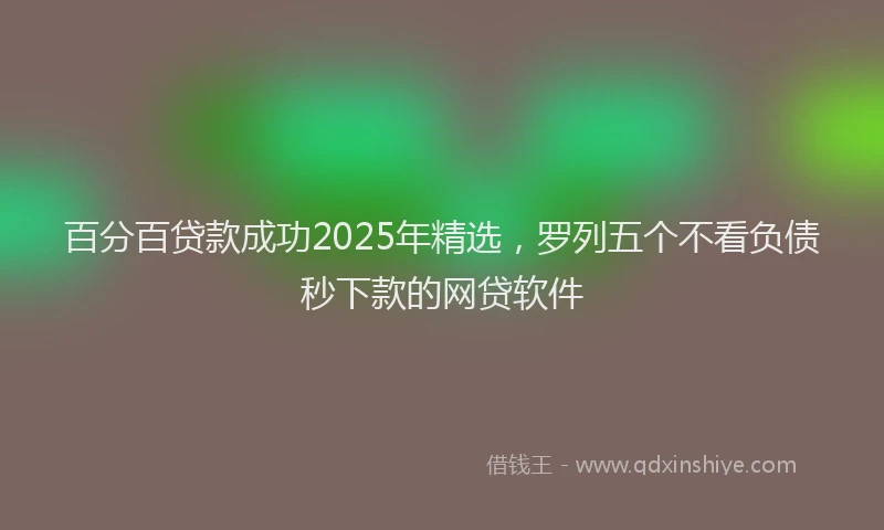 百分百贷款成功2025年精选，罗列五个不看负债秒下款的网贷软件